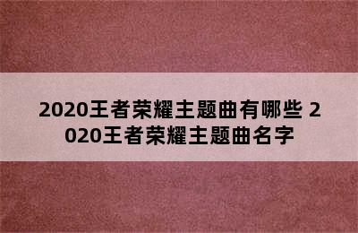 2020王者荣耀主题曲有哪些 2020王者荣耀主题曲名字